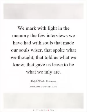 We mark with light in the memory the few interviews we have had with souls that made our souls wiser, that spoke what we thought, that told us what we knew, that gave us leave to be what we inly are Picture Quote #1