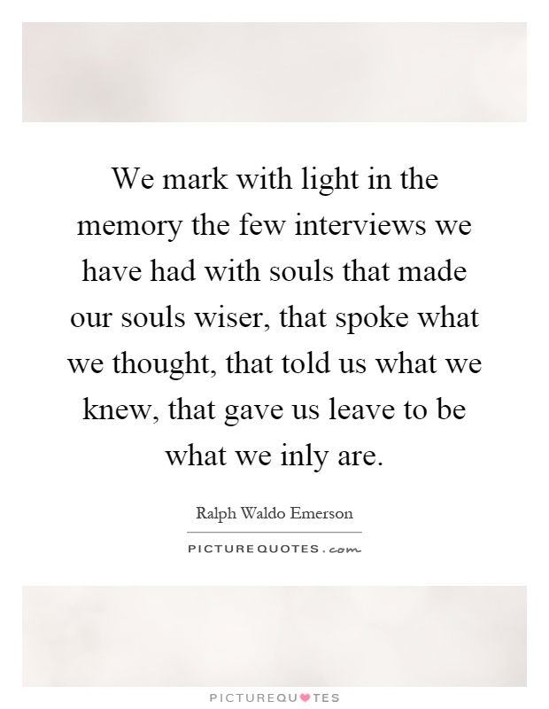 We mark with light in the memory the few interviews we have had with souls that made our souls wiser, that spoke what we thought, that told us what we knew, that gave us leave to be what we inly are Picture Quote #1