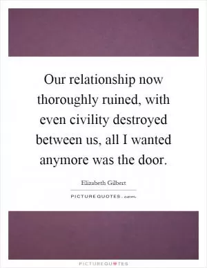 Our relationship now thoroughly ruined, with even civility destroyed between us, all I wanted anymore was the door Picture Quote #1