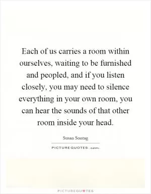 Each of us carries a room within ourselves, waiting to be furnished and peopled, and if you listen closely, you may need to silence everything in your own room, you can hear the sounds of that other room inside your head Picture Quote #1