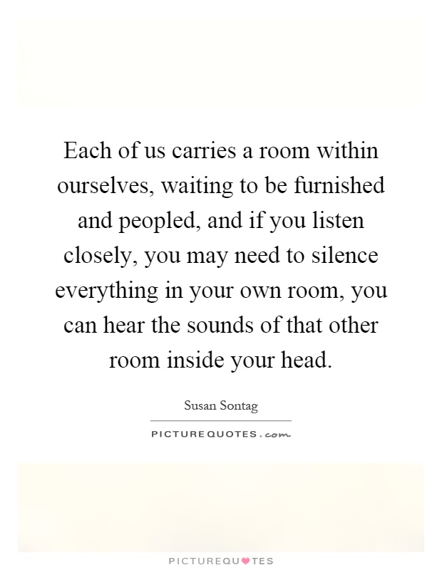 Each of us carries a room within ourselves, waiting to be furnished and peopled, and if you listen closely, you may need to silence everything in your own room, you can hear the sounds of that other room inside your head Picture Quote #1