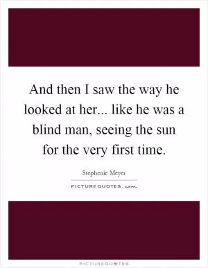 And then I saw the way he looked at her... like he was a blind man, seeing the sun for the very first time Picture Quote #1