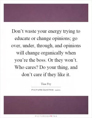Don’t waste your energy trying to educate or change opinions; go over, under, through, and opinions will change organically when you’re the boss. Or they won’t. Who cares? Do your thing, and don’t care if they like it Picture Quote #1