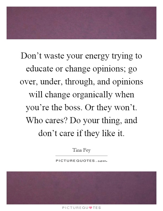 Don't waste your energy trying to educate or change opinions; go over, under, through, and opinions will change organically when you're the boss. Or they won't. Who cares? Do your thing, and don't care if they like it Picture Quote #1