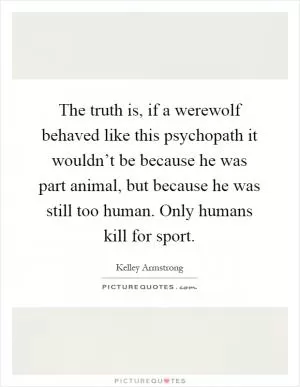 The truth is, if a werewolf behaved like this psychopath it wouldn’t be because he was part animal, but because he was still too human. Only humans kill for sport Picture Quote #1