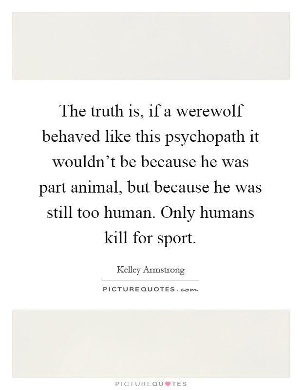 The truth is, if a werewolf behaved like this psychopath it wouldn't be because he was part animal, but because he was still too human. Only humans kill for sport Picture Quote #1