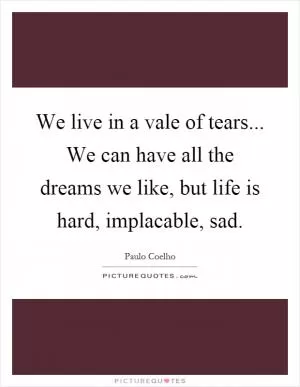 We live in a vale of tears... We can have all the dreams we like, but life is hard, implacable, sad Picture Quote #1