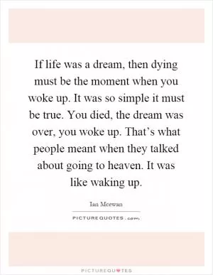 If life was a dream, then dying must be the moment when you woke up. It was so simple it must be true. You died, the dream was over, you woke up. That’s what people meant when they talked about going to heaven. It was like waking up Picture Quote #1