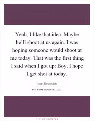 Yeah, I like that idea. Maybe he’ll shoot at us again. I was hoping someone would shoot at me today. That was the first thing I said when I got up: Boy, I hope I get shot at today Picture Quote #1