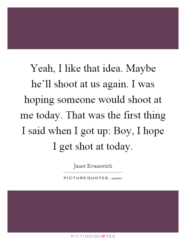 Yeah, I like that idea. Maybe he'll shoot at us again. I was hoping someone would shoot at me today. That was the first thing I said when I got up: Boy, I hope I get shot at today Picture Quote #1