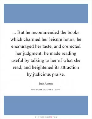 ... But he recommended the books which charmed her leisure hours, he encouraged her taste, and corrected her judgment; he made reading useful by talking to her of what she read, and heightened its attraction by judicious praise Picture Quote #1