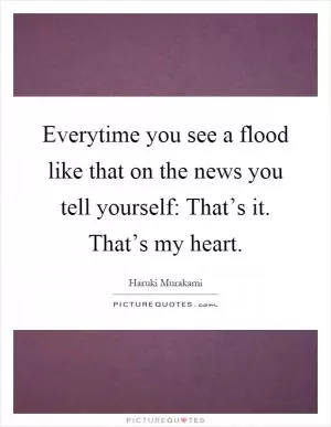 Everytime you see a flood like that on the news you tell yourself: That’s it. That’s my heart Picture Quote #1
