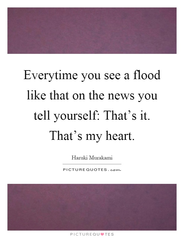 Everytime you see a flood like that on the news you tell yourself: That's it. That's my heart Picture Quote #1