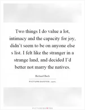 Two things I do value a lot, intimacy and the capacity for joy, didn’t seem to be on anyone else s list. I felt like the stranger in a strange land, and decided I’d better not marry the natives Picture Quote #1