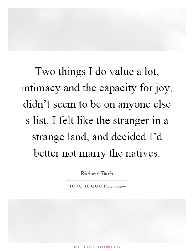 Two things I do value a lot, intimacy and the capacity for joy, didn't seem to be on anyone else s list. I felt like the stranger in a strange land, and decided I'd better not marry the natives Picture Quote #1