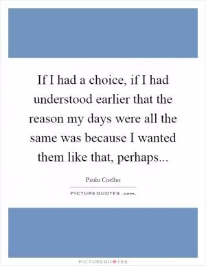 If I had a choice, if I had understood earlier that the reason my days were all the same was because I wanted them like that, perhaps Picture Quote #1