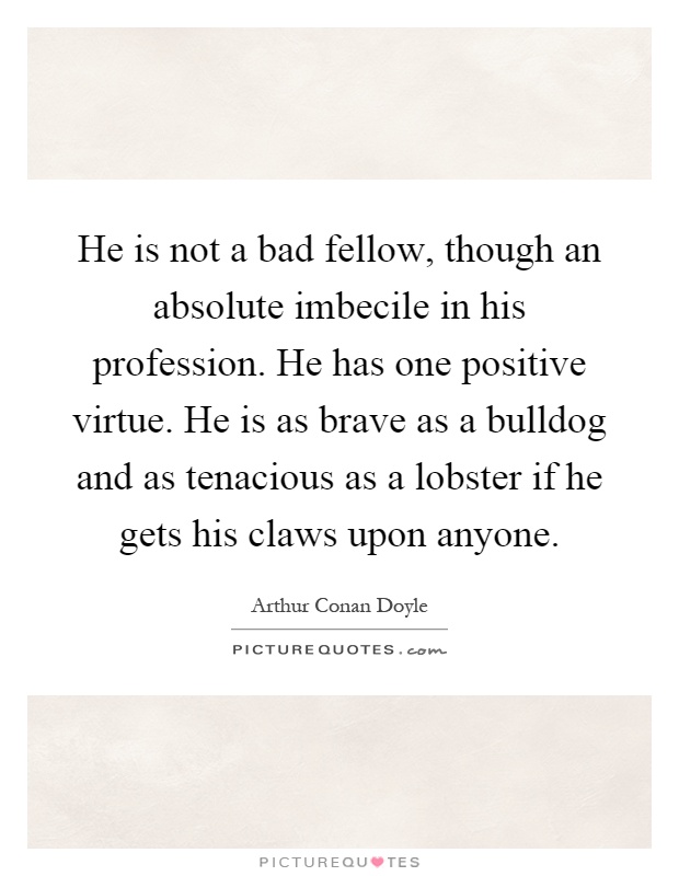 He is not a bad fellow, though an absolute imbecile in his profession. He has one positive virtue. He is as brave as a bulldog and as tenacious as a lobster if he gets his claws upon anyone Picture Quote #1