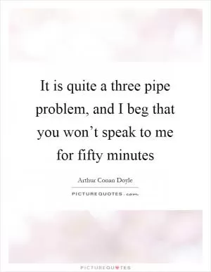 It is quite a three pipe problem, and I beg that you won’t speak to me for fifty minutes Picture Quote #1