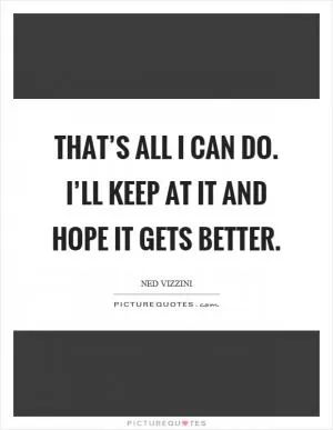 That’s all I can do. I’ll keep at it and hope it gets better Picture Quote #1