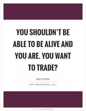You shouldn’t be able to be alive and you are. You want to trade? Picture Quote #1