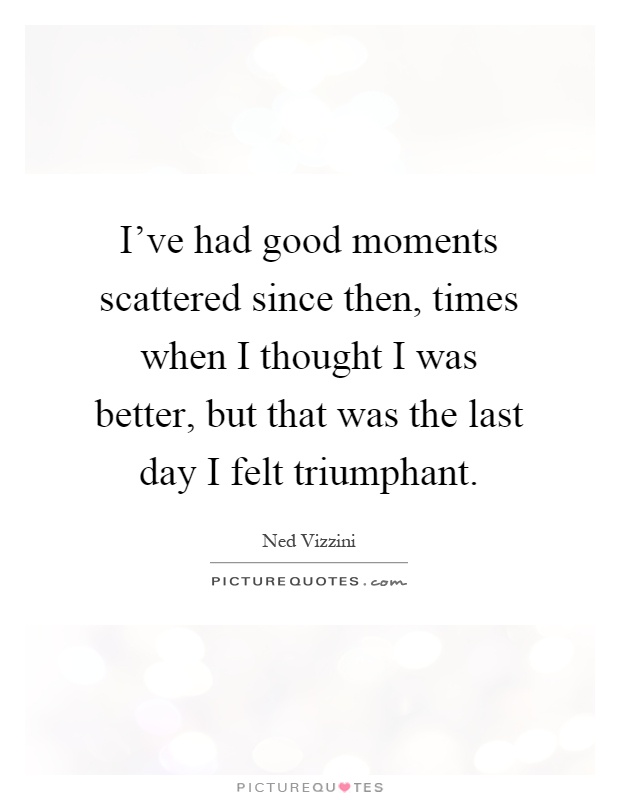 I've had good moments scattered since then, times when I thought I was better, but that was the last day I felt triumphant Picture Quote #1