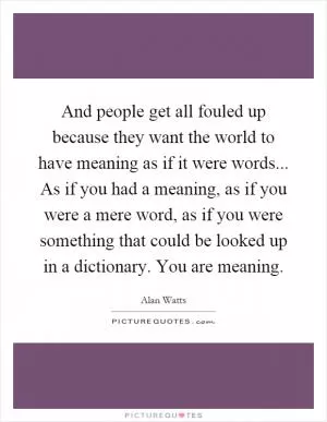 And people get all fouled up because they want the world to have meaning as if it were words... As if you had a meaning, as if you were a mere word, as if you were something that could be looked up in a dictionary. You are meaning Picture Quote #1