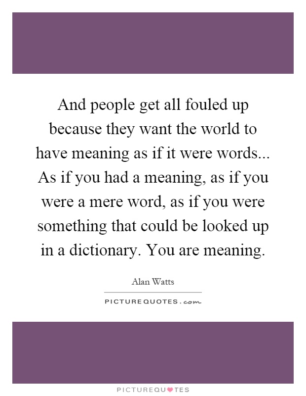 And people get all fouled up because they want the world to have meaning as if it were words... As if you had a meaning, as if you were a mere word, as if you were something that could be looked up in a dictionary. You are meaning Picture Quote #1