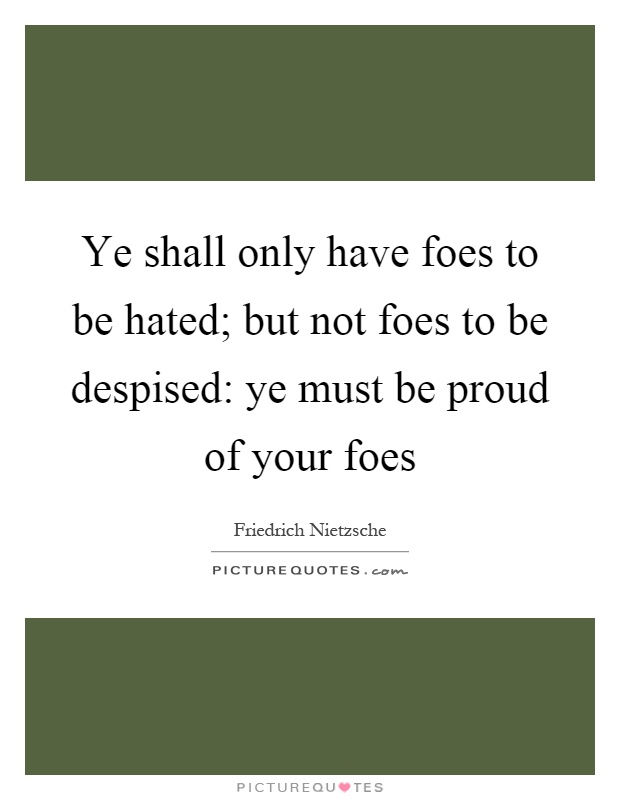 Ye shall only have foes to be hated; but not foes to be despised: ye must be proud of your foes Picture Quote #1