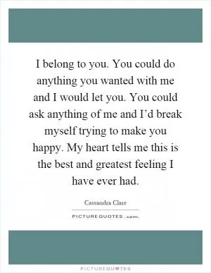 I belong to you. You could do anything you wanted with me and I would let you. You could ask anything of me and I’d break myself trying to make you happy. My heart tells me this is the best and greatest feeling I have ever had Picture Quote #1