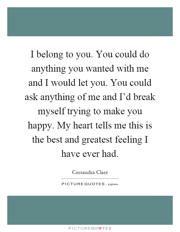 I belong to you. You could do anything you wanted with me and I would let you. You could ask anything of me and I'd break myself trying to make you happy. My heart tells me this is the best and greatest feeling I have ever had Picture Quote #1