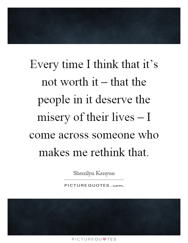 Every time I think that it's not worth it – that the people in it deserve the misery of their lives – I come across someone who makes me rethink that Picture Quote #1