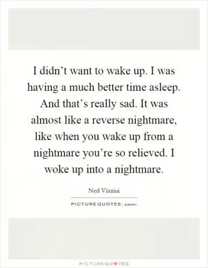 I didn’t want to wake up. I was having a much better time asleep. And that’s really sad. It was almost like a reverse nightmare, like when you wake up from a nightmare you’re so relieved. I woke up into a nightmare Picture Quote #1