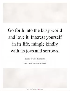 Go forth into the busy world and love it. Interest yourself in its life, mingle kindly with its joys and sorrows Picture Quote #1