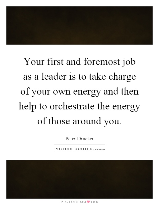 Your first and foremost job as a leader is to take charge of your own energy and then help to orchestrate the energy of those around you Picture Quote #1