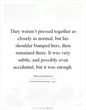 They weren’t pressed together as closely as normal, but his shoulder bumped hers, then remained there. It was very subtle, and possibly even accidental, but it was enough Picture Quote #1