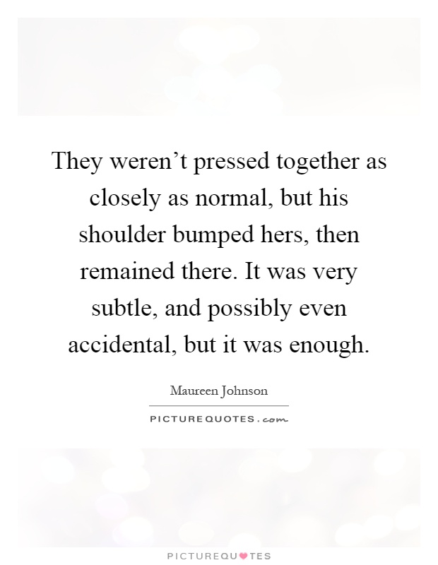 They weren't pressed together as closely as normal, but his shoulder bumped hers, then remained there. It was very subtle, and possibly even accidental, but it was enough Picture Quote #1