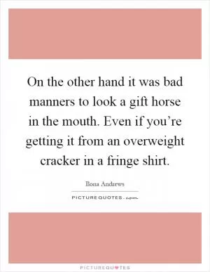 On the other hand it was bad manners to look a gift horse in the mouth. Even if you’re getting it from an overweight cracker in a fringe shirt Picture Quote #1