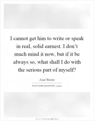 I cannot get him to write or speak in real, solid earnest. I don’t much mind it now, but if it be always so, what shall I do with the serious part of myself? Picture Quote #1