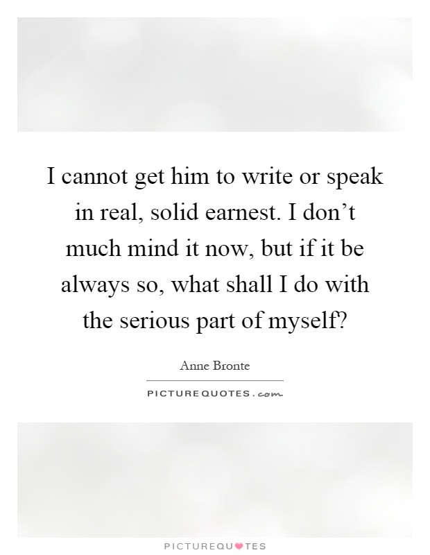 I cannot get him to write or speak in real, solid earnest. I don't much mind it now, but if it be always so, what shall I do with the serious part of myself? Picture Quote #1