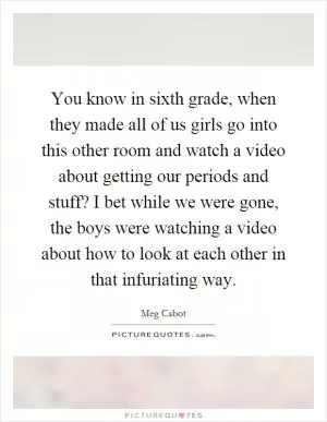 You know in sixth grade, when they made all of us girls go into this other room and watch a video about getting our periods and stuff? I bet while we were gone, the boys were watching a video about how to look at each other in that infuriating way Picture Quote #1