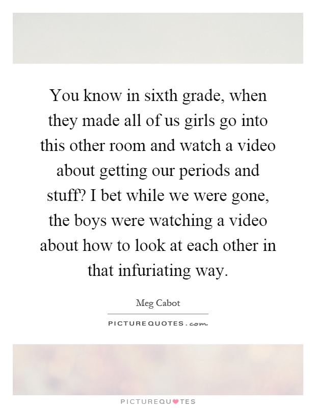 You know in sixth grade, when they made all of us girls go into this other room and watch a video about getting our periods and stuff? I bet while we were gone, the boys were watching a video about how to look at each other in that infuriating way Picture Quote #1