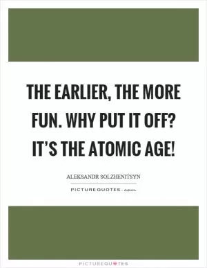 The earlier, the more fun. Why put it off? It’s the atomic age! Picture Quote #1