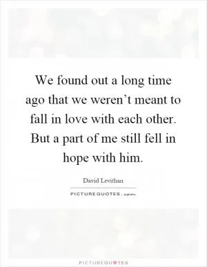 We found out a long time ago that we weren’t meant to fall in love with each other. But a part of me still fell in hope with him Picture Quote #1