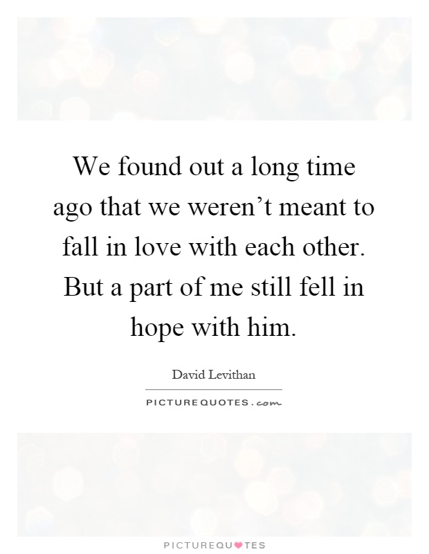 We found out a long time ago that we weren't meant to fall in love with each other. But a part of me still fell in hope with him Picture Quote #1