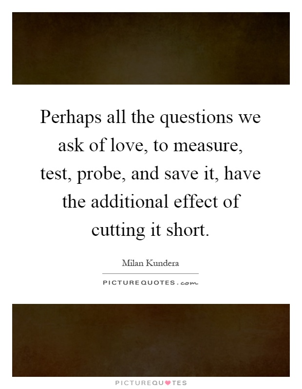 Perhaps all the questions we ask of love, to measure, test, probe, and save it, have the additional effect of cutting it short Picture Quote #1