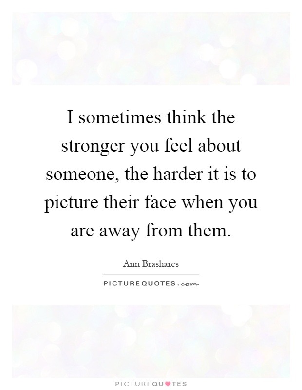 I sometimes think the stronger you feel about someone, the harder it is to picture their face when you are away from them Picture Quote #1