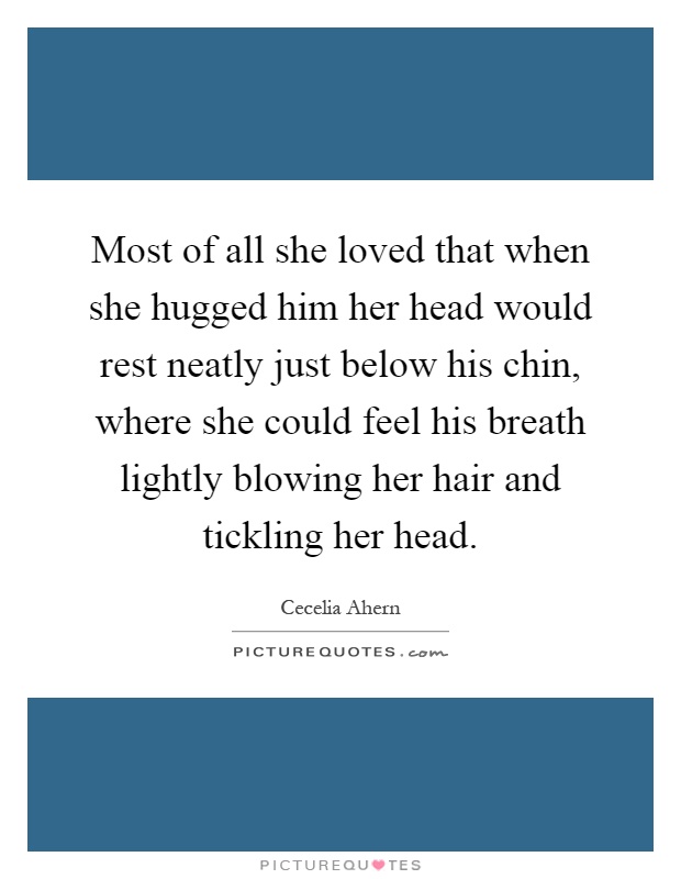 Most of all she loved that when she hugged him her head would rest neatly just below his chin, where she could feel his breath lightly blowing her hair and tickling her head Picture Quote #1