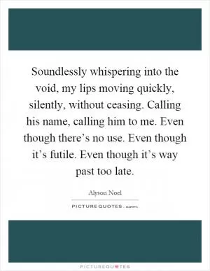 Soundlessly whispering into the void, my lips moving quickly, silently, without ceasing. Calling his name, calling him to me. Even though there’s no use. Even though it’s futile. Even though it’s way past too late Picture Quote #1
