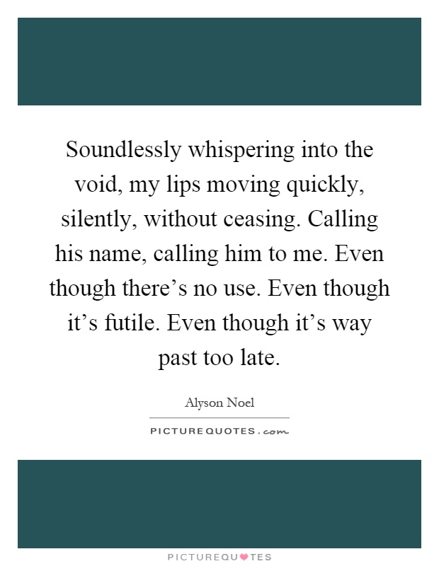 Soundlessly whispering into the void, my lips moving quickly, silently, without ceasing. Calling his name, calling him to me. Even though there's no use. Even though it's futile. Even though it's way past too late Picture Quote #1