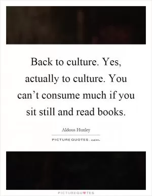 Back to culture. Yes, actually to culture. You can’t consume much if you sit still and read books Picture Quote #1